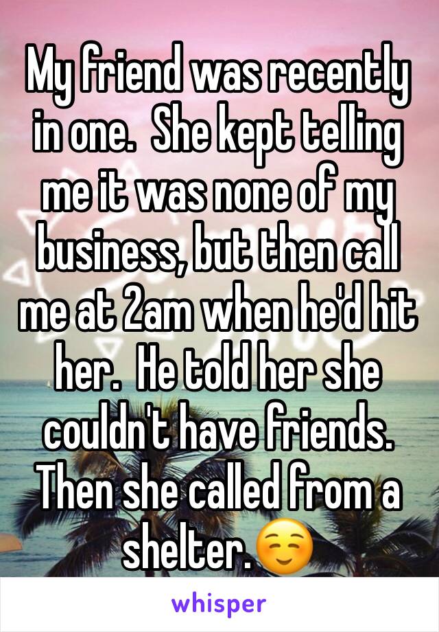 My friend was recently in one.  She kept telling me it was none of my business, but then call me at 2am when he'd hit her.  He told her she couldn't have friends.  Then she called from a shelter.☺️