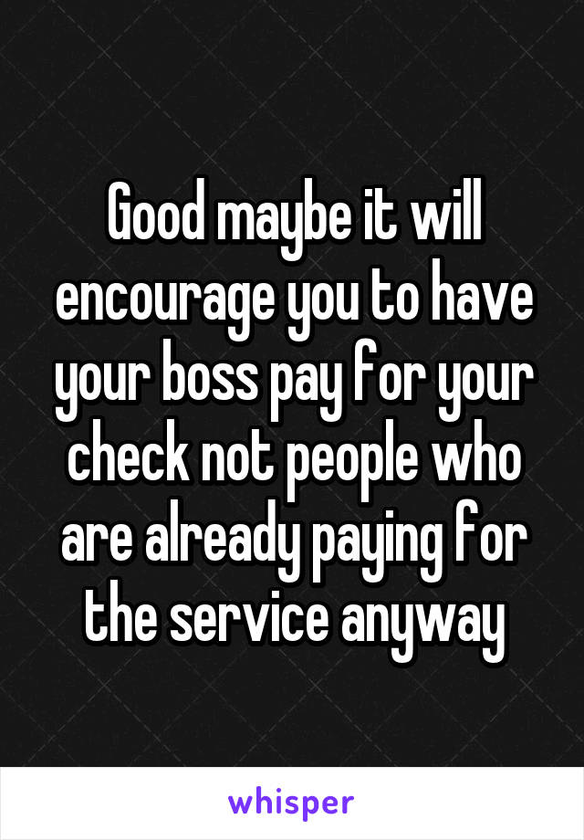 Good maybe it will encourage you to have your boss pay for your check not people who are already paying for the service anyway