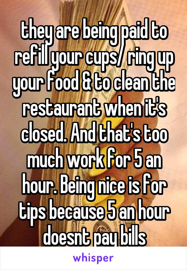 they are being paid to refill your cups/ ring up your food & to clean the restaurant when it's closed. And that's too much work for 5 an hour. Being nice is for tips because 5 an hour doesnt pay bills