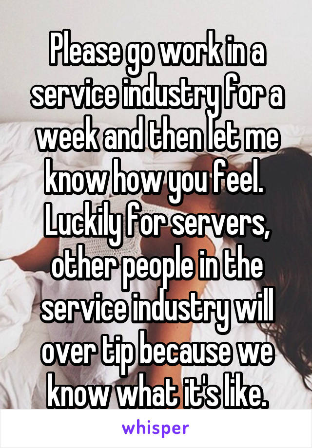 Please go work in a service industry for a week and then let me know how you feel.  Luckily for servers, other people in the service industry will over tip because we know what it's like.