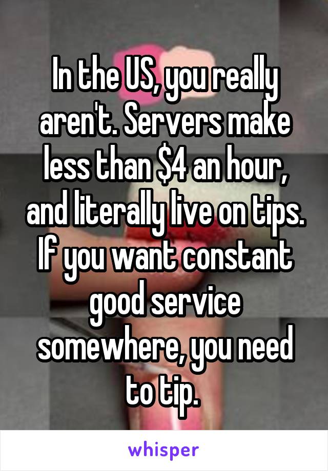 In the US, you really aren't. Servers make less than $4 an hour, and literally live on tips. If you want constant good service somewhere, you need to tip. 