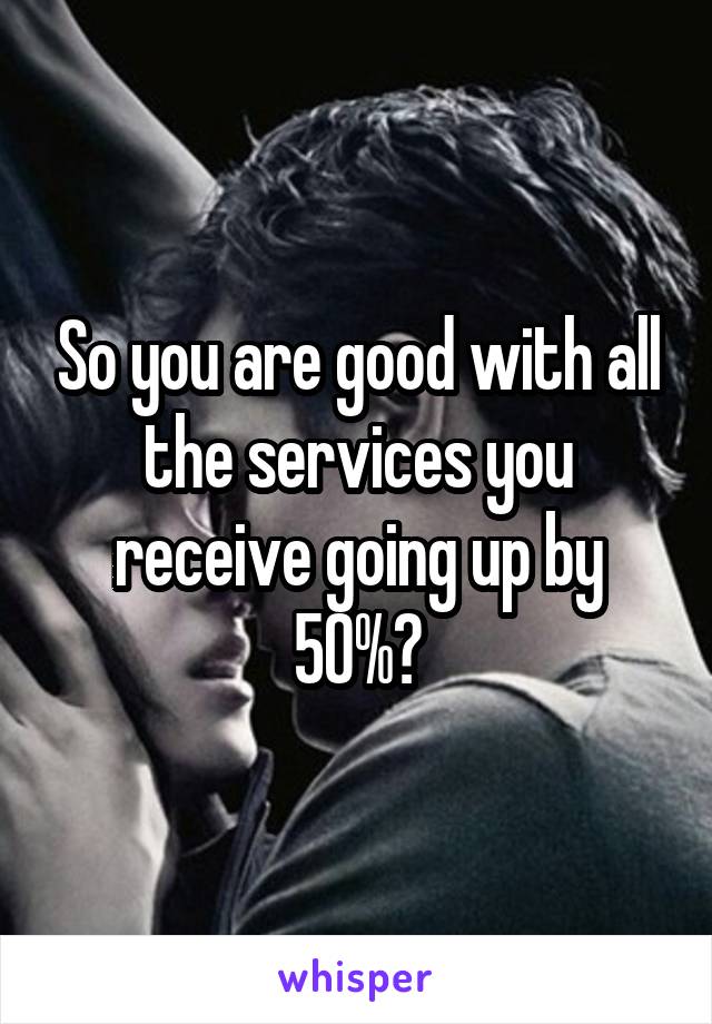 So you are good with all the services you receive going up by 50%?