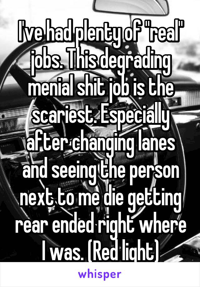 I've had plenty of "real" jobs. This degrading menial shit job is the scariest. Especially after changing lanes and seeing the person next to me die getting rear ended right where I was. (Red light)