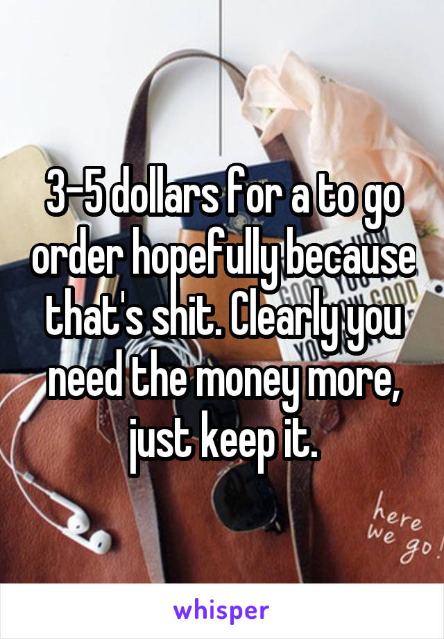 3-5 dollars for a to go order hopefully because that's shit. Clearly you need the money more, just keep it.