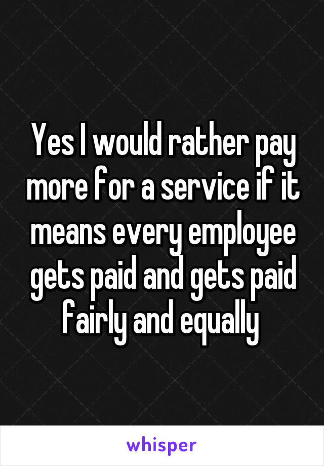 Yes I would rather pay more for a service if it means every employee gets paid and gets paid fairly and equally 