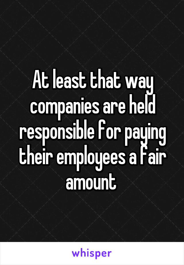 At least that way companies are held responsible for paying their employees a fair amount 