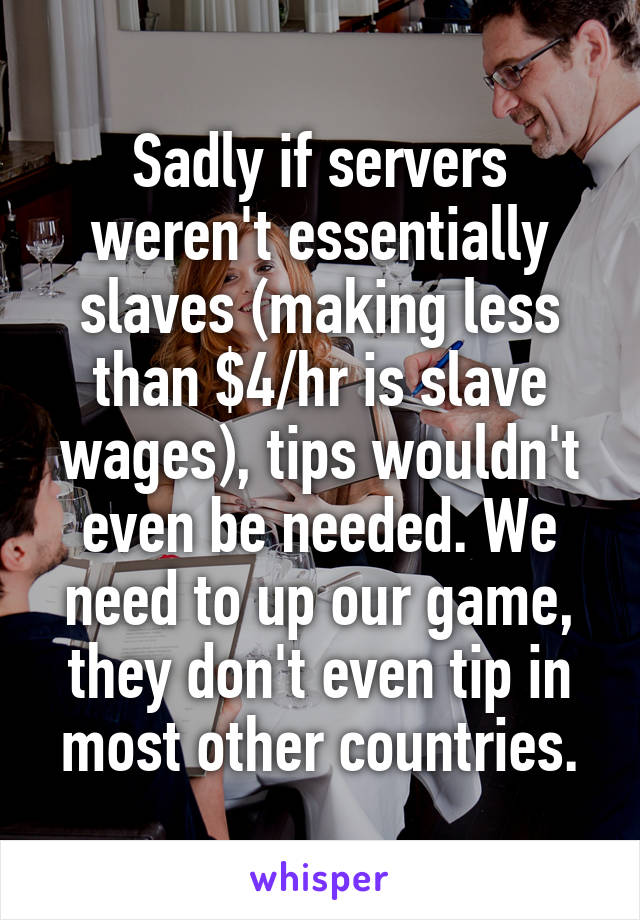 Sadly if servers weren't essentially slaves (making less than $4/hr is slave wages), tips wouldn't even be needed. We need to up our game, they don't even tip in most other countries.