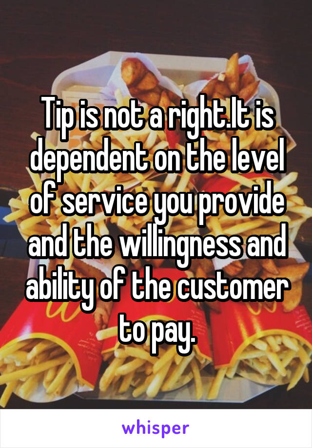 Tip is not a right.It is dependent on the level of service you provide and the willingness and ability of the customer to pay.