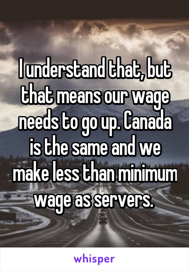 I understand that, but that means our wage needs to go up. Canada is the same and we make less than minimum wage as servers. 