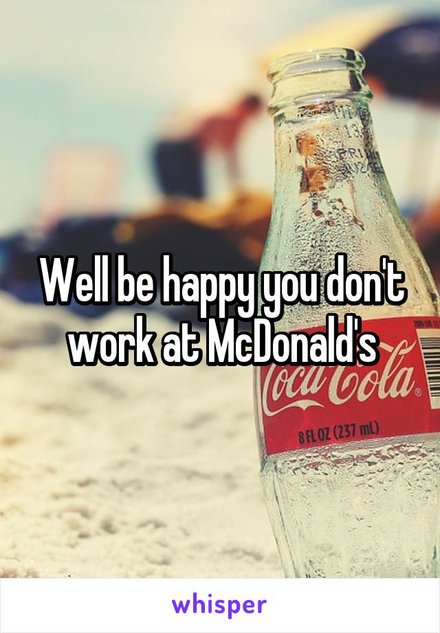 Well be happy you don't work at McDonald's