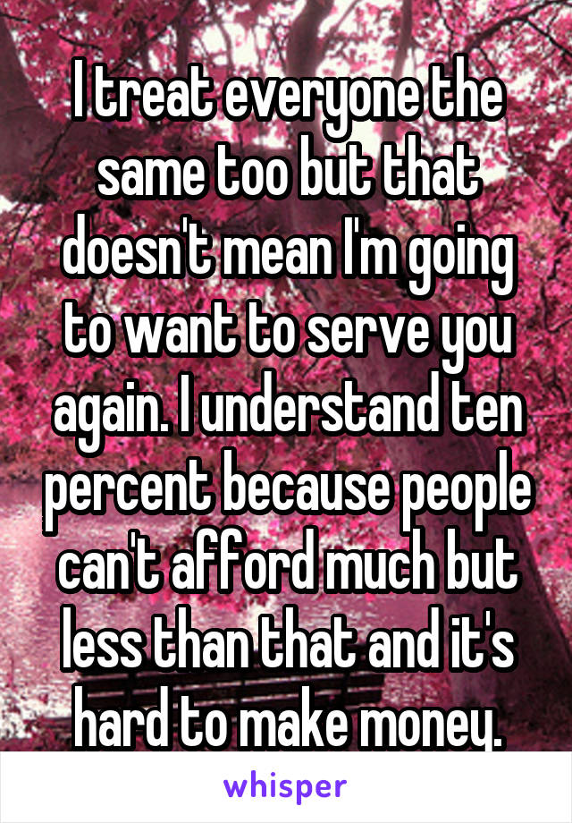 I treat everyone the same too but that doesn't mean I'm going to want to serve you again. I understand ten percent because people can't afford much but less than that and it's hard to make money.