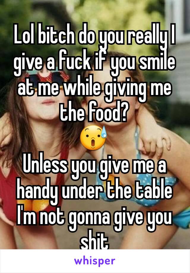 Lol bitch do you really I give a fuck if you smile at me while giving me the food?
😰 
Unless you give me a handy under the table I'm not gonna give you shit