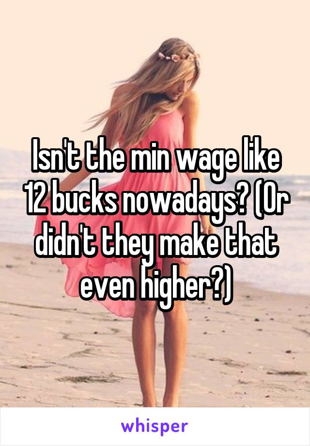 Isn't the min wage like 12 bucks nowadays? (Or didn't they make that even higher?)