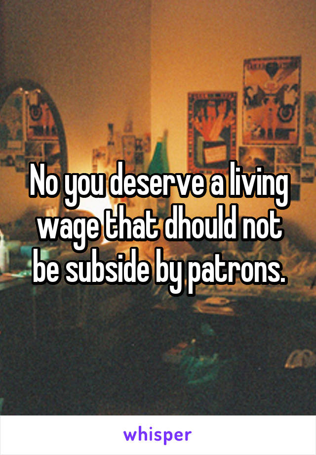 No you deserve a living wage that dhould not be subside by patrons.