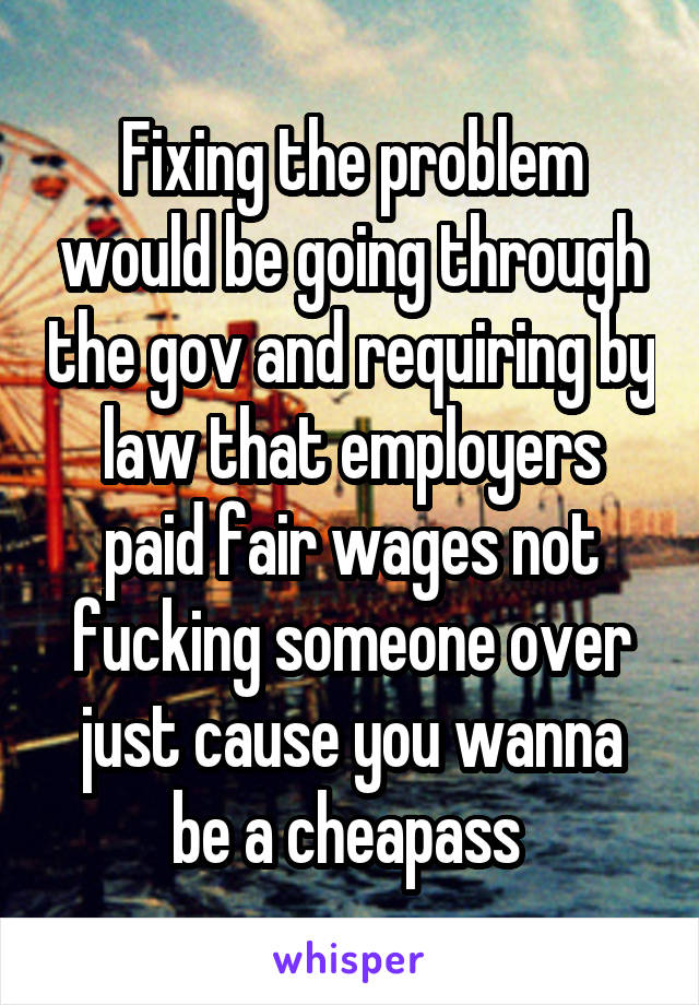 Fixing the problem would be going through the gov and requiring by law that employers paid fair wages not fucking someone over just cause you wanna be a cheapass 