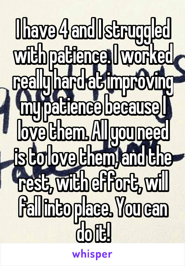 I have 4 and I struggled with patience. I worked really hard at improving my patience because I love them. All you need is to love them, and the rest, with effort, will fall into place. You can do it!