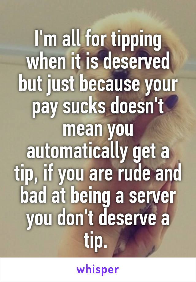 I'm all for tipping when it is deserved but just because your pay sucks doesn't mean you automatically get a tip, if you are rude and bad at being a server you don't deserve a tip. 