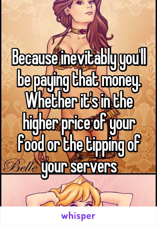 Because inevitably you'll be paying that money. Whether it's in the higher price of your food or the tipping of your servers