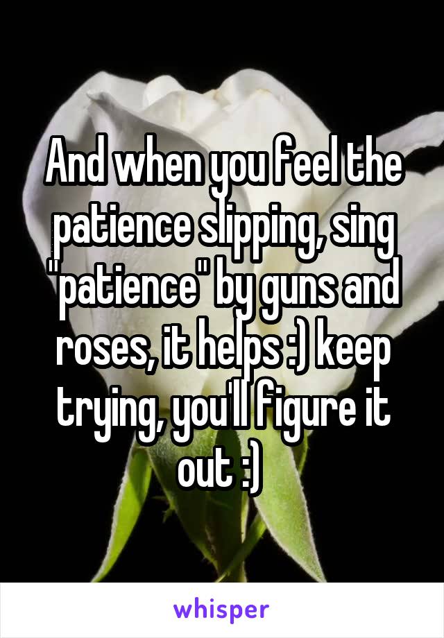 And when you feel the patience slipping, sing "patience" by guns and roses, it helps :) keep trying, you'll figure it out :) 