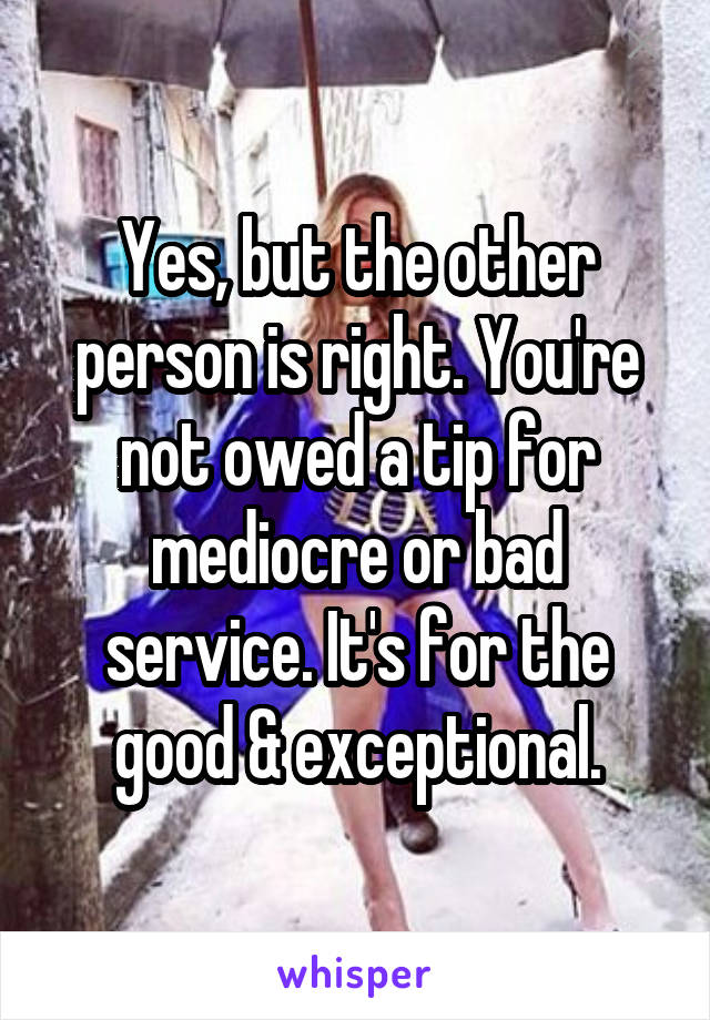 Yes, but the other person is right. You're not owed a tip for mediocre or bad service. It's for the good & exceptional.