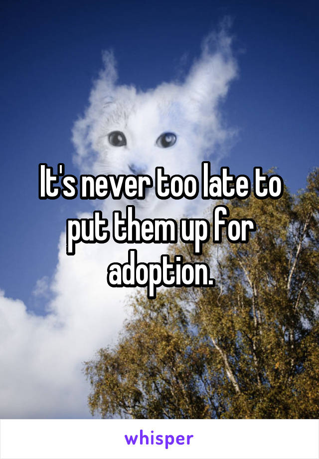 It's never too late to put them up for adoption.