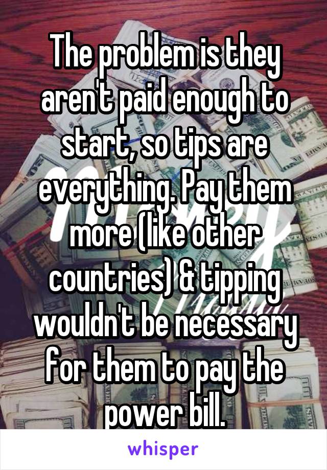 The problem is they aren't paid enough to start, so tips are everything. Pay them more (like other countries) & tipping wouldn't be necessary for them to pay the power bill.