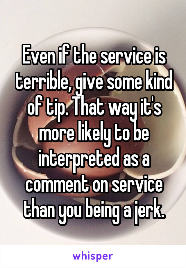 Even if the service is terrible, give some kind of tip. That way it's more likely to be interpreted as a comment on service than you being a jerk.