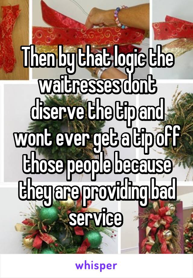 Then by that logic the waitresses dont diserve the tip and wont ever get a tip off those people because they are providing bad service 