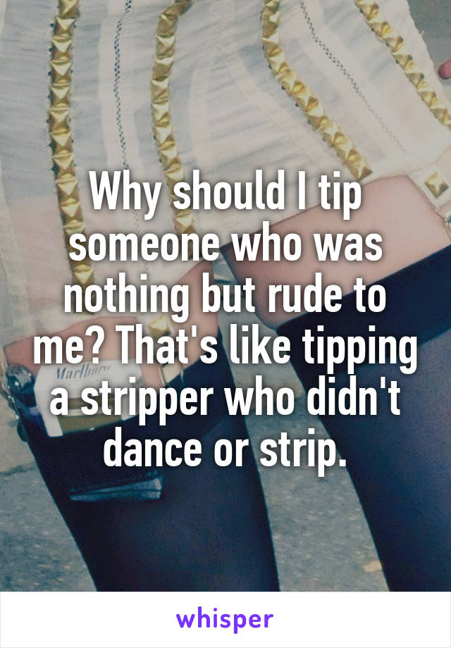 Why should I tip someone who was nothing but rude to me? That's like tipping a stripper who didn't dance or strip.