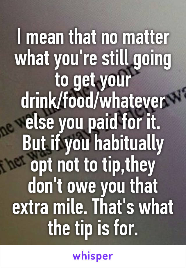 I mean that no matter what you're still going to get your drink/food/whatever else you paid for it. But if you habitually opt not to tip,they don't owe you that extra mile. That's what the tip is for.