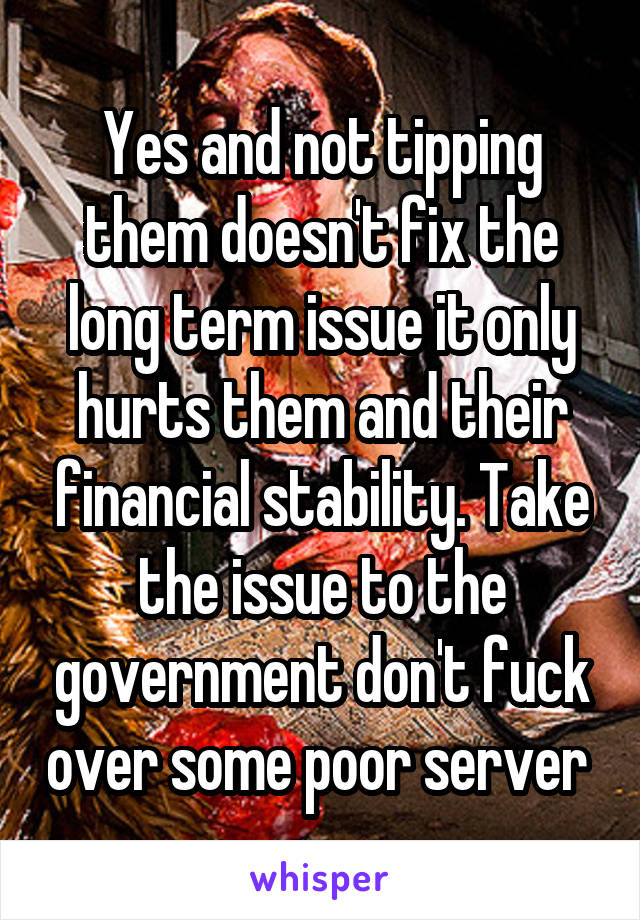 Yes and not tipping them doesn't fix the long term issue it only hurts them and their financial stability. Take the issue to the government don't fuck over some poor server 