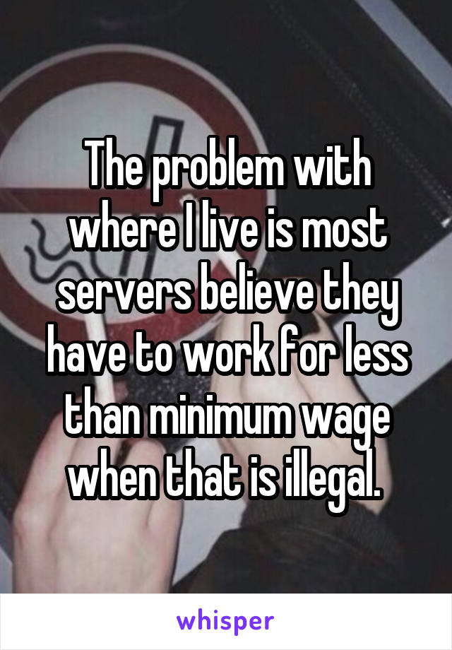 The problem with where I live is most servers believe they have to work for less than minimum wage when that is illegal. 