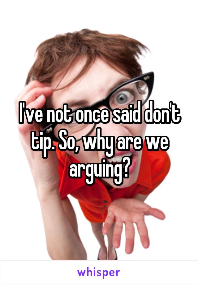 I've not once said don't tip. So, why are we arguing?