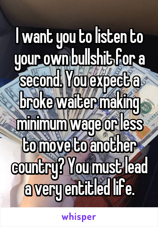 I want you to listen to your own bullshit for a second. You expect a broke waiter making minimum wage or less to move to another country? You must lead a very entitled life.