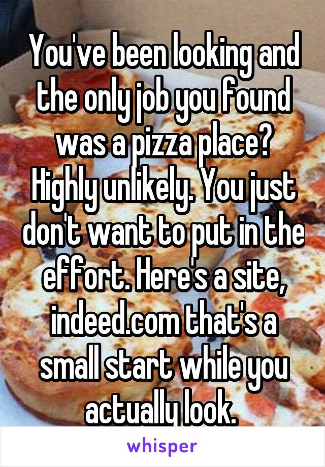 You've been looking and the only job you found was a pizza place? Highly unlikely. You just don't want to put in the effort. Here's a site, indeed.com that's a small start while you actually look. 