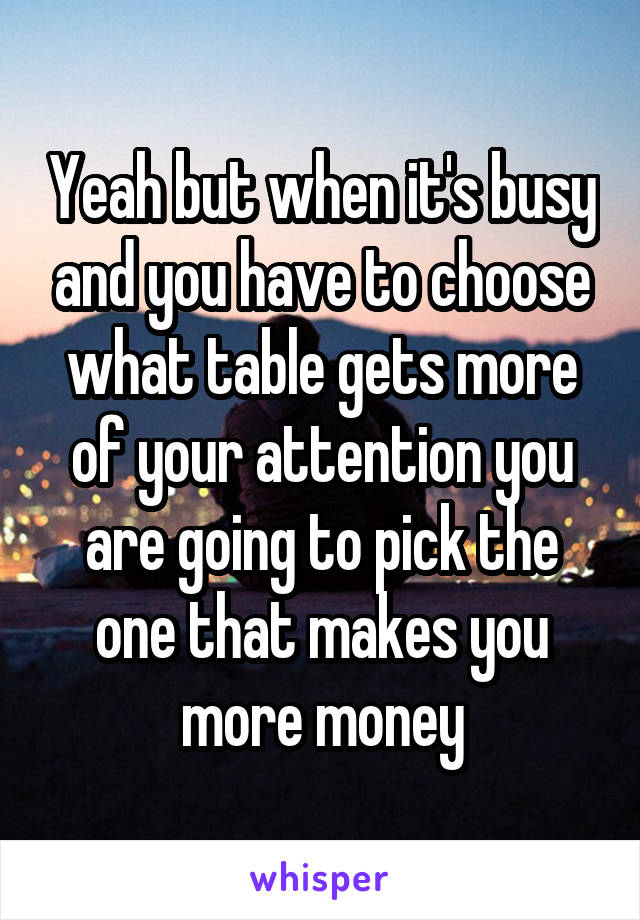 Yeah but when it's busy and you have to choose what table gets more of your attention you are going to pick the one that makes you more money