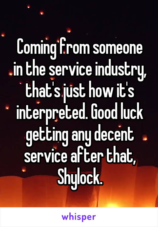 Coming from someone in the service industry, that's just how it's interpreted. Good luck getting any decent service after that, Shylock.