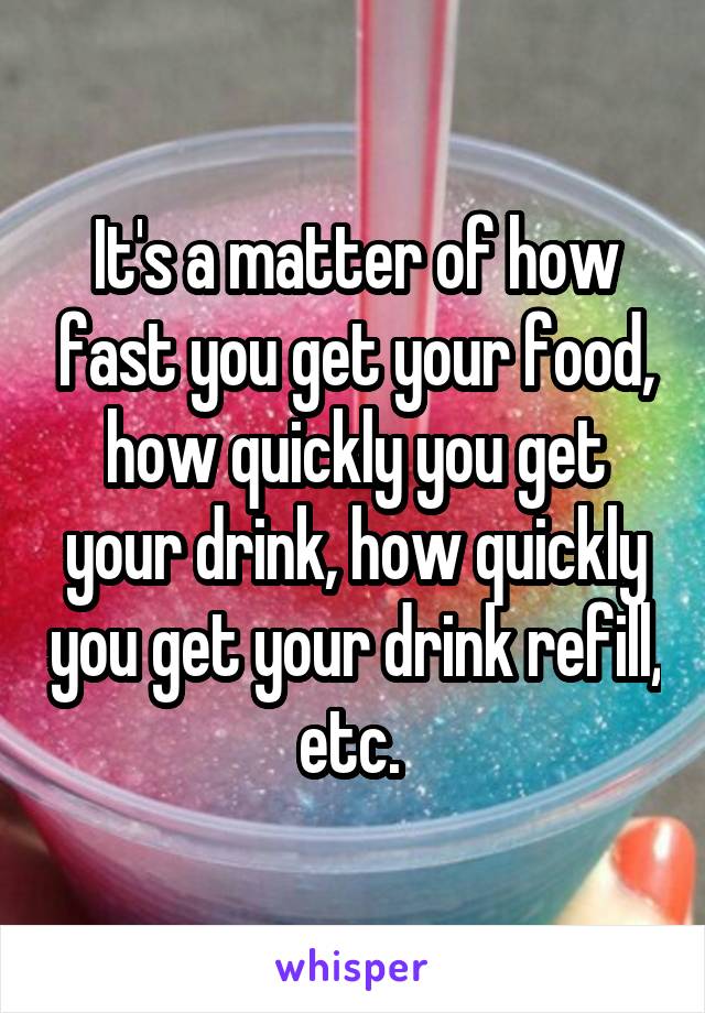 It's a matter of how fast you get your food, how quickly you get your drink, how quickly you get your drink refill, etc. 