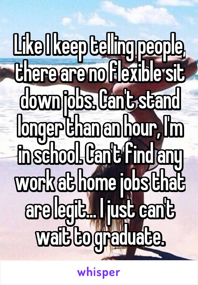 Like I keep telling people, there are no flexible sit down jobs. Can't stand longer than an hour, I'm in school. Can't find any work at home jobs that are legit... I just can't wait to graduate.