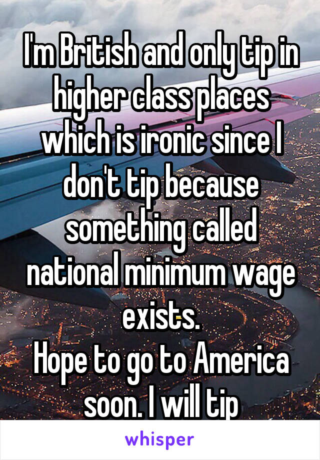 I'm British and only tip in higher class places which is ironic since I don't tip because something called national minimum wage exists.
Hope to go to America soon. I will tip