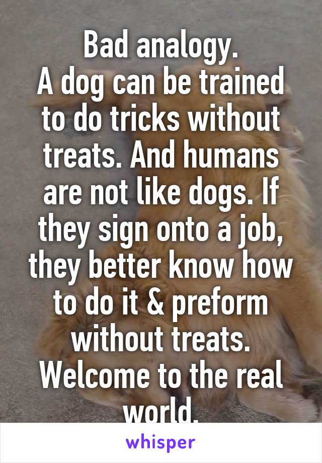 Bad analogy.
A dog can be trained to do tricks without treats. And humans are not like dogs. If they sign onto a job, they better know how to do it & preform without treats. Welcome to the real world.