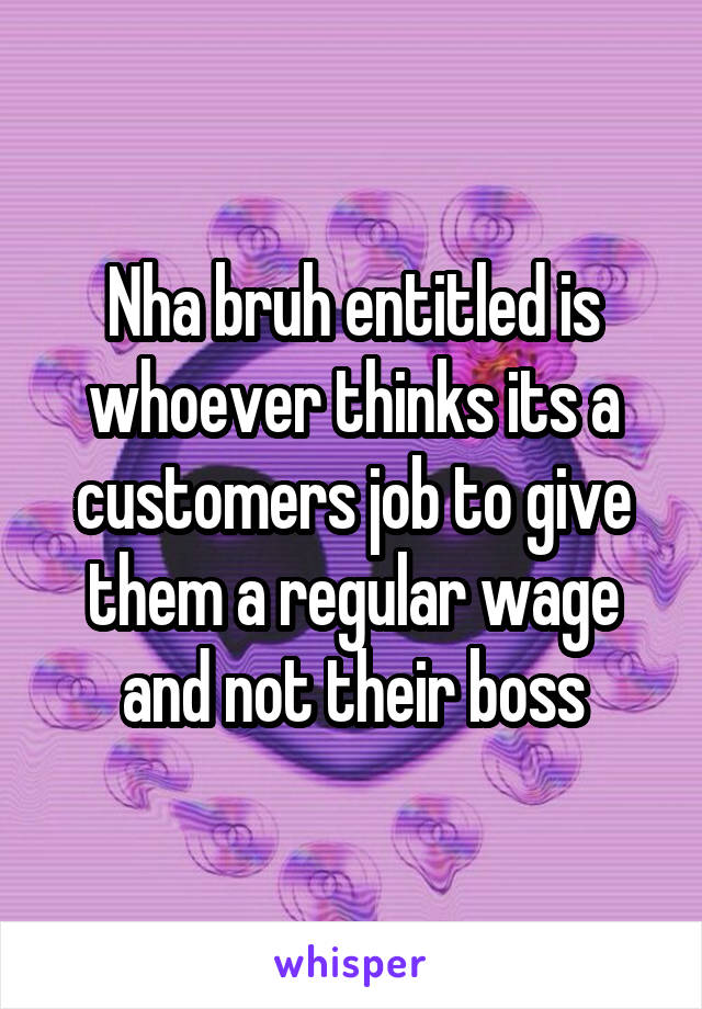 Nha bruh entitled is whoever thinks its a customers job to give them a regular wage and not their boss