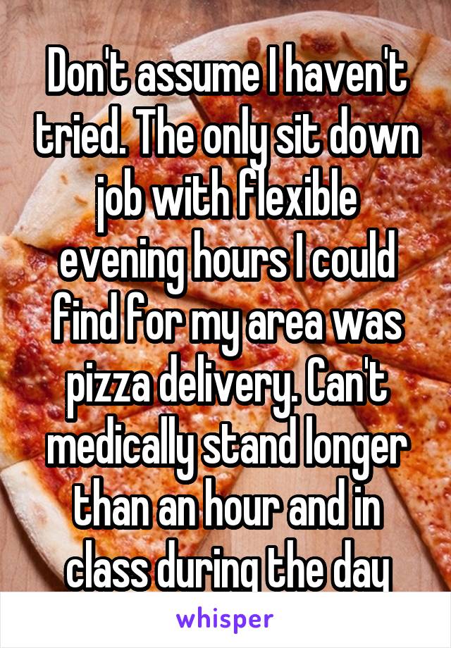 Don't assume I haven't tried. The only sit down job with flexible evening hours I could find for my area was pizza delivery. Can't medically stand longer than an hour and in class during the day