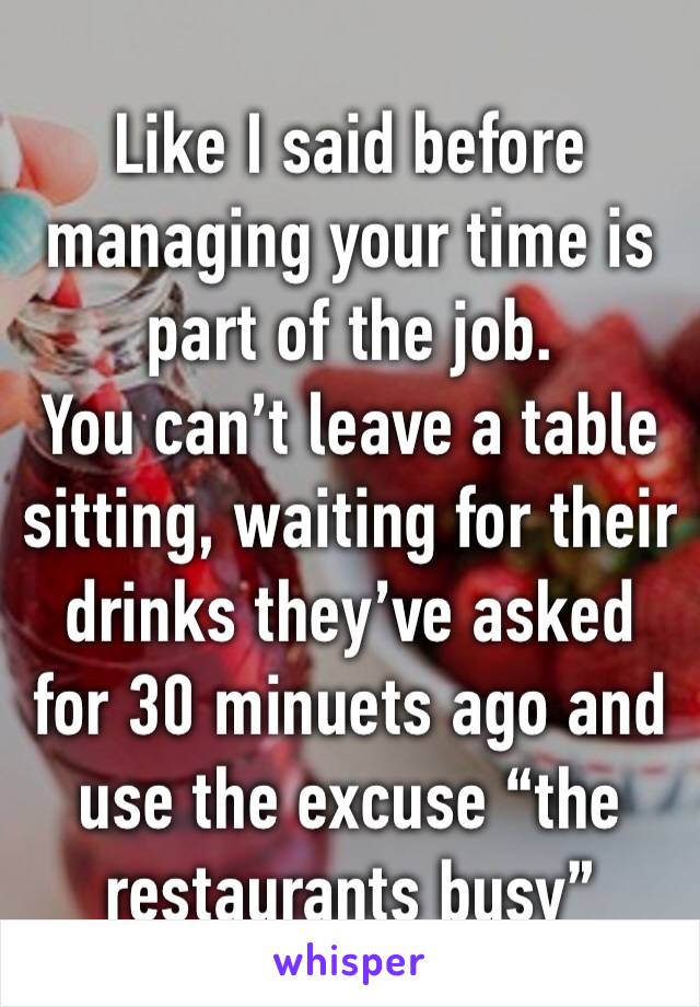 Like I said before managing your time is part of the job.
You can’t leave a table sitting, waiting for their drinks they’ve asked for 30 minuets ago and use the excuse “the restaurants busy”