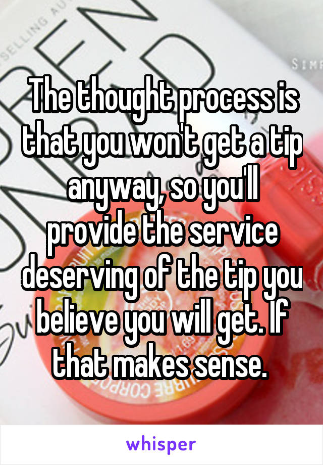 The thought process is that you won't get a tip anyway, so you'll provide the service deserving of the tip you believe you will get. If that makes sense. 