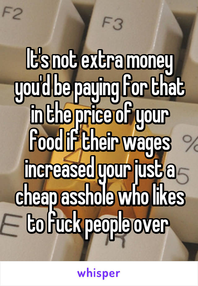 It's not extra money you'd be paying for that in the price of your food if their wages increased your just a cheap asshole who likes to fuck people over 