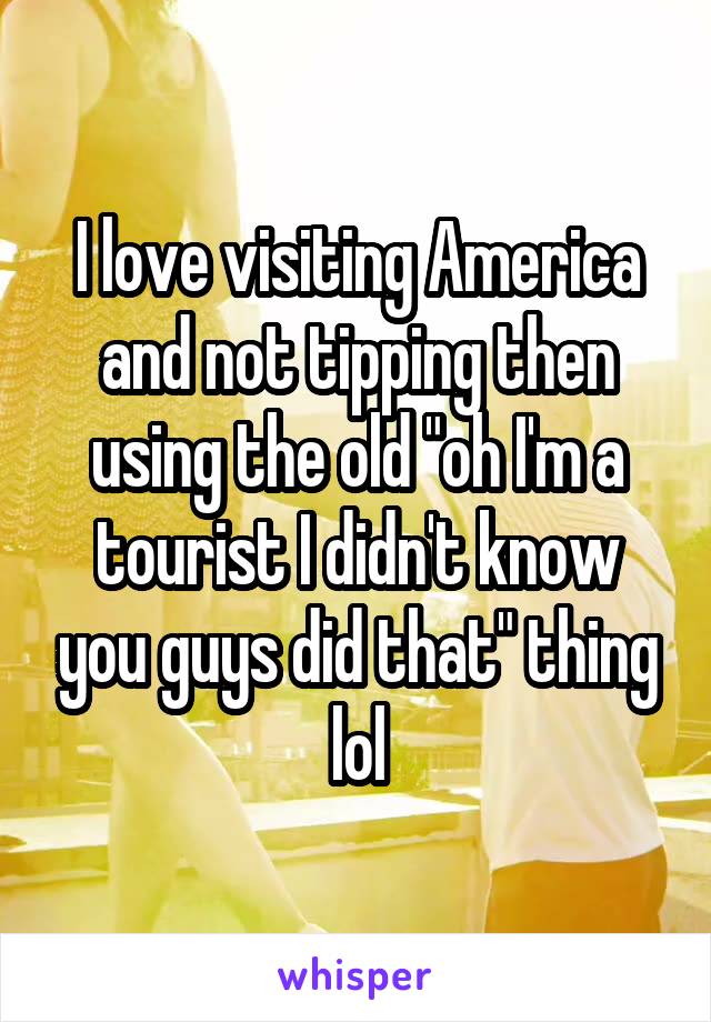 I love visiting America and not tipping then using the old "oh I'm a tourist I didn't know you guys did that" thing lol