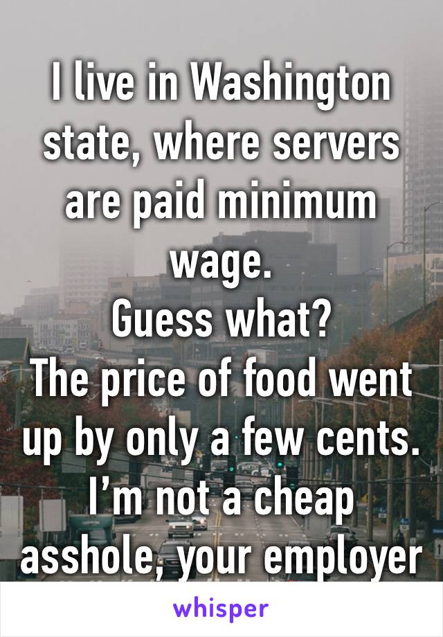 I live in Washington state, where servers are paid minimum wage.
Guess what?
The price of food went up by only a few cents.
I’m not a cheap asshole, your employer is.