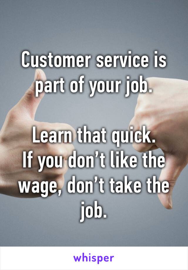 Customer service is part of your job.

Learn that quick.
If you don’t like the wage, don’t take the job.