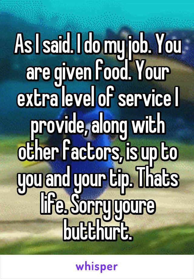 As I said. I do my job. You are given food. Your extra level of service I provide, along with other factors, is up to you and your tip. Thats life. Sorry youre butthurt.